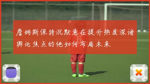 詹姆斯保持沉默意在提升热度深谙舆论焦点的他如何布局未来
