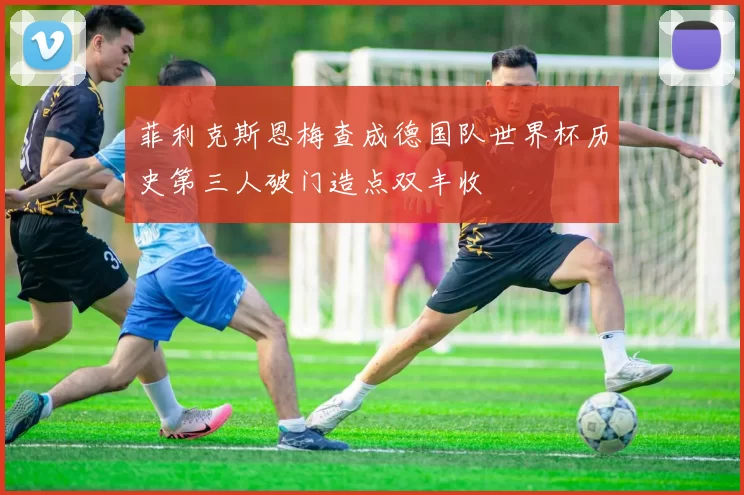 菲利克斯恩梅查成德国队世界杯历史第三人破门造点双丰收
