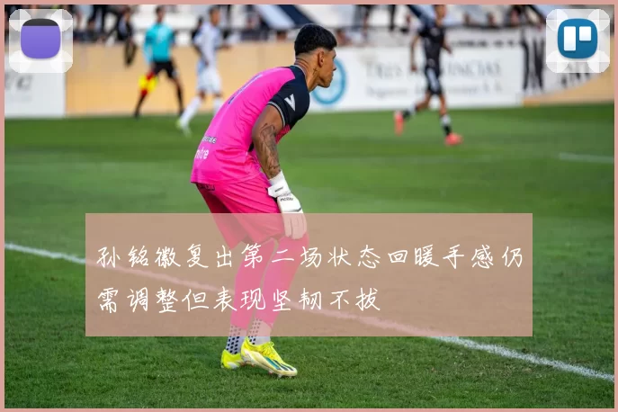孙铭徽复出第二场状态回暖手感仍需调整但表现坚韧不拔