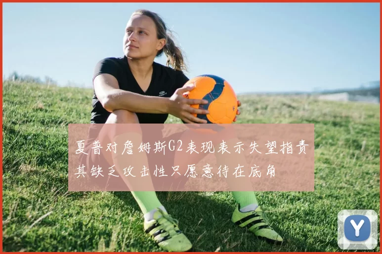 夏普对詹姆斯G2表现表示失望指责其缺乏攻击性只愿意待在底角