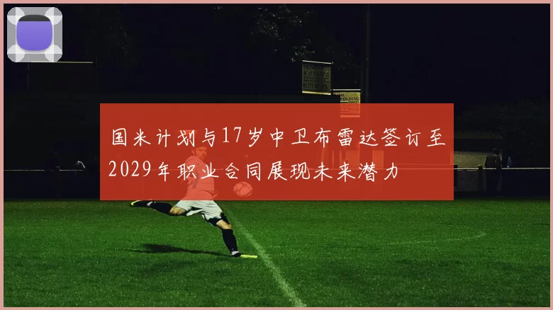 国米计划与17岁中卫布雷达签订至2029年职业合同展现未来潜力