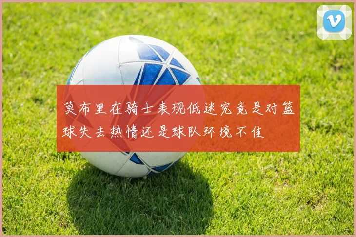 莫布里在骑士表现低迷究竟是对篮球失去热情还是球队环境不佳