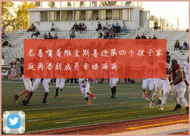 恭喜嘴哥维金斯喜迎第四个孩子家庭再添新成员幸福满满