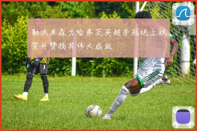 勒沃库森为哈弗茨英超夺冠送上祝贺并赞扬其伟大成就
