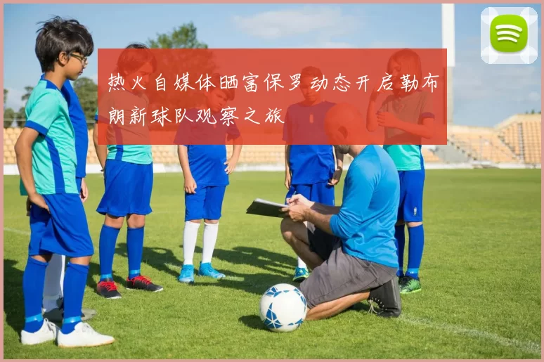 热火自媒体晒富保罗动态开启勒布朗新球队观察之旅