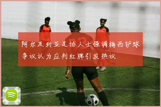 阿尔及利亚足协人士强调梅西铲球争议认为应判红牌引发热议