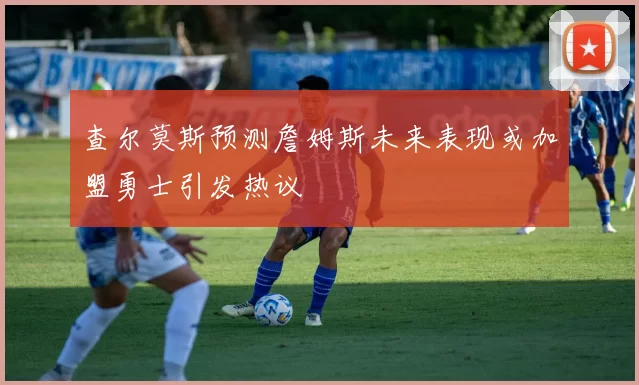 查尔莫斯预测詹姆斯未来表现或加盟勇士引发热议