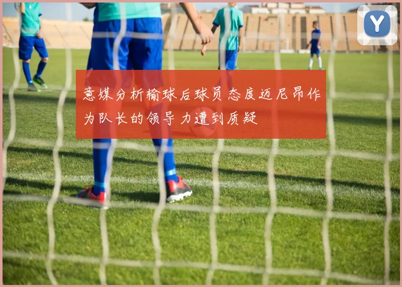 意媒分析输球后球员态度迈尼昂作为队长的领导力遭到质疑