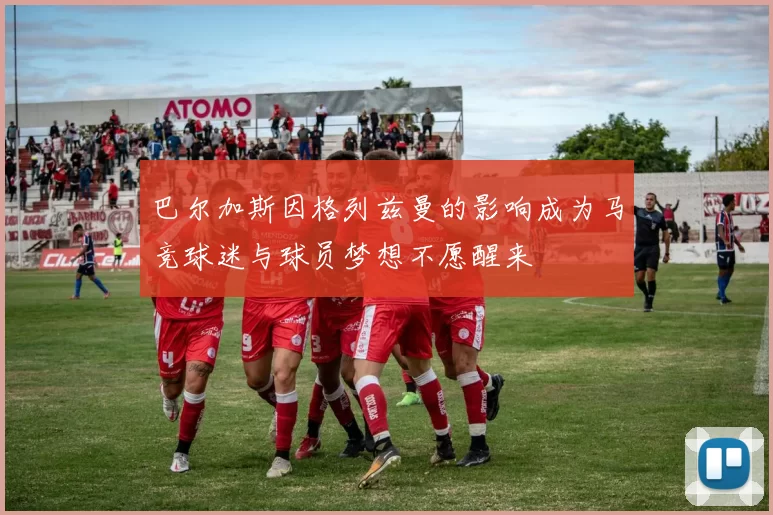 巴尔加斯因格列兹曼的影响成为马竞球迷与球员梦想不愿醒来