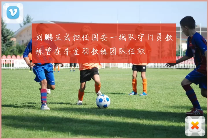 刘鹏正式担任国安一线队守门员教练曾在李金羽教练团队任职