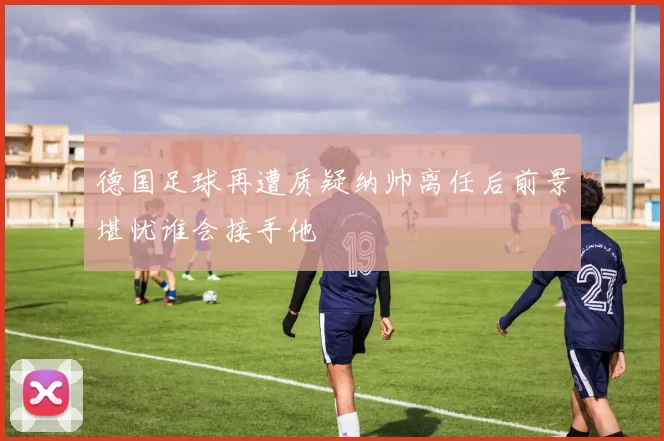 德国足球再遭质疑纳帅离任后前景堪忧谁会接手他