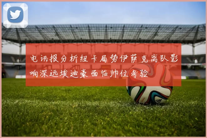 电讯报分析纽卡局势伊萨克离队影响深远埃迪豪面临帅位考验