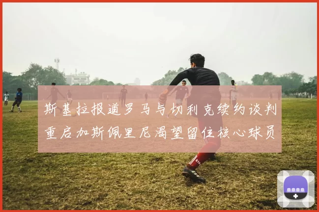 斯基拉报道罗马与切利克续约谈判重启加斯佩里尼渴望留住核心球员