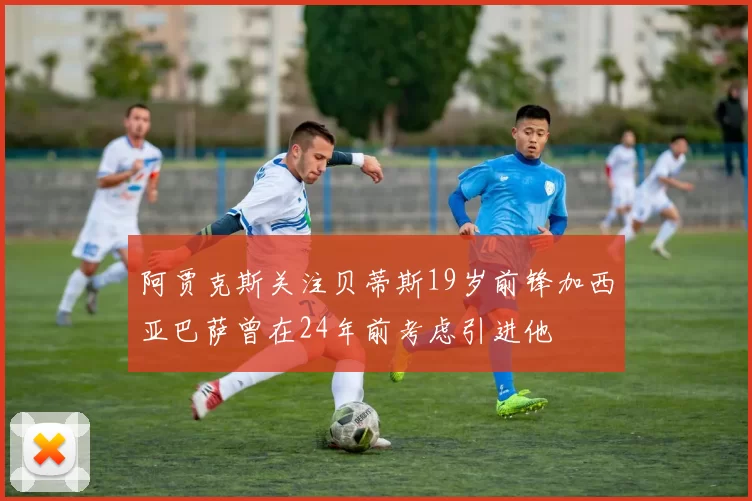 阿贾克斯关注贝蒂斯19岁前锋加西亚巴萨曾在24年前考虑引进他