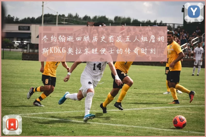 乔约翰逊回顾历史首发五人组詹姆斯KDKG奥拉朱旺便士的传奇时刻