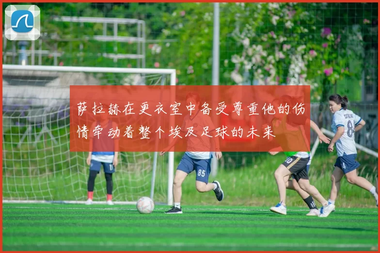 萨拉赫在更衣室中备受尊重他的伤情牵动着整个埃及足球的未来