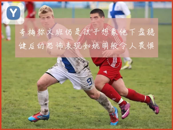 夸梅称文班仍是孩子想象他下盘稳健后的恐怖表现如姚明般令人畏惧