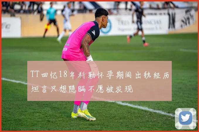 TT回忆18年科勒怀孕期间出轨经历坦言只想隐瞒不愿被发现