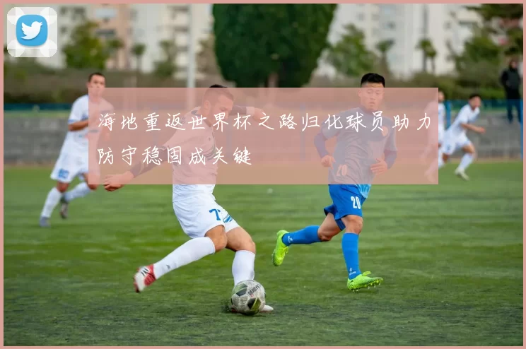 海地重返世界杯之路归化球员助力防守稳固成关键