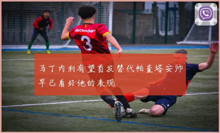 马丁内利有望首发替代帕奎塔安帅早已看好他的表现